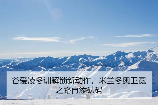 谷爱凌冬训解锁新动作，米兰冬奥卫冕之路再添砝码