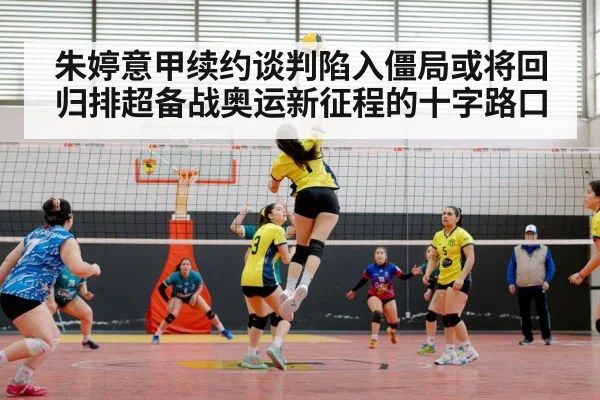 朱婷意甲续约谈判陷入僵局或将回归排超备战奥运新征程的十字路口