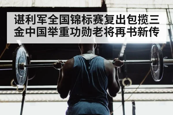 谌利军全国锦标赛复出包揽三金中国举重功勋老将再书新传